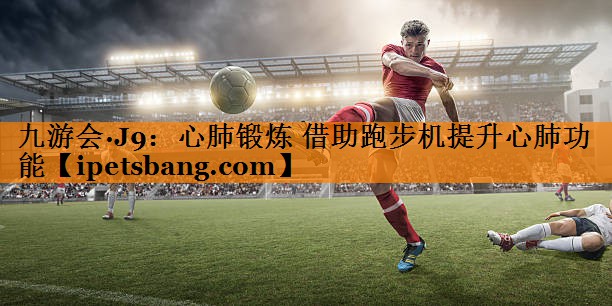 九游会·J9：心肺锻炼 借助跑步机提升心肺功能