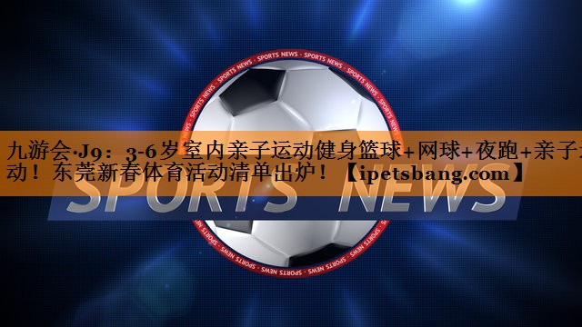 九游会·J9：3-6岁室内亲子运动健身篮球+网球+夜跑+亲子运动！东莞新春体育活动清单出炉！