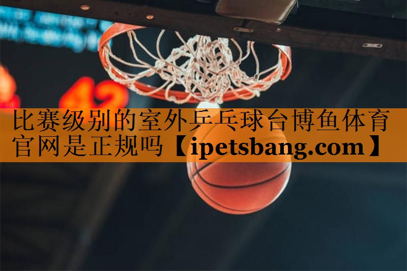 比赛级别的室外乒乓球台博鱼体育官网是正规吗