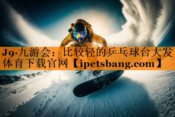 J9·九游会：比较轻的乒乓球台大发体育下载官网