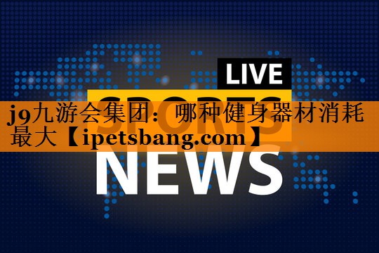 j9九游会集团：哪种健身器材消耗最大