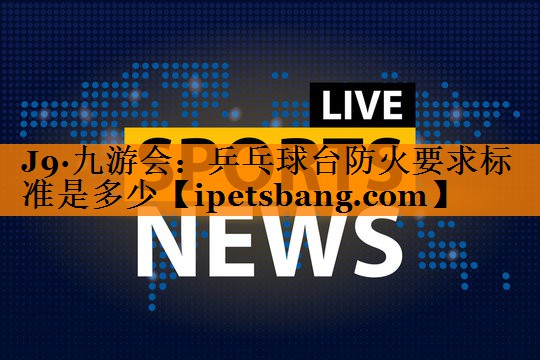 J9·九游会：乒乓球台防火要求标准是多少