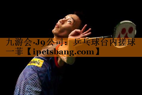 九游会·J9公司：乒乓球台内搓球一菲