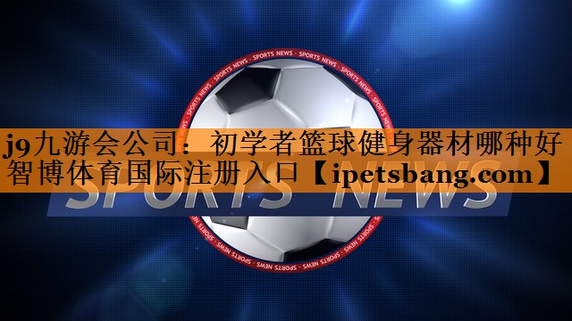 j9九游会公司：初学者篮球健身器材哪种好智博体育国际注册入口