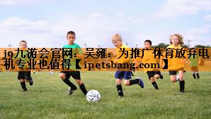 j9九游会官网：吴雍：为推广体育放弃电机专业也值得