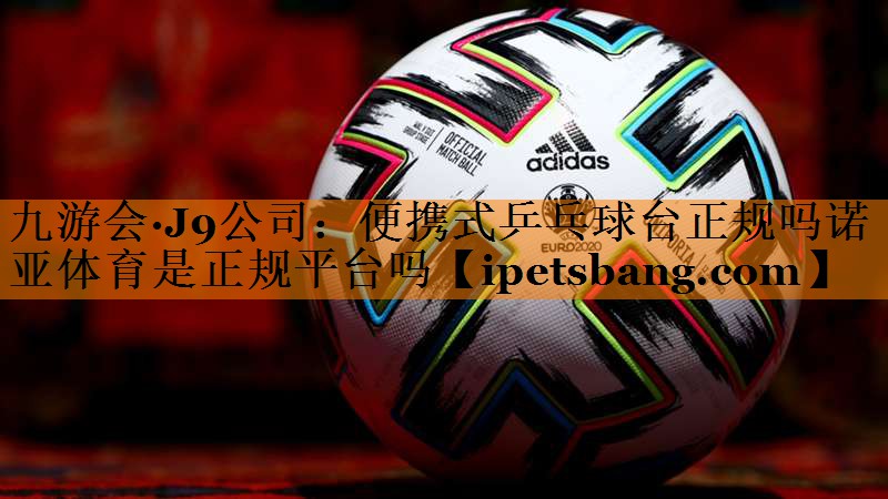 九游会·J9公司：便携式乒乓球台正规吗诺亚体育是正规平台吗