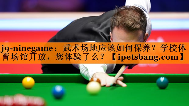 j9-ninegame：武术场地应该如何保养？学校体育场馆开放，您体验了么？