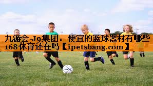 九游会·J9集团：便宜的篮球器材有哪些168体育还在吗