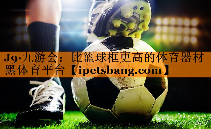 J9·九游会：比篮球框更高的体育器材黑体育平台