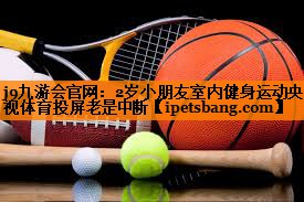 j9九游会官网：2岁小朋友室内健身运动央视体育投屏老是中断