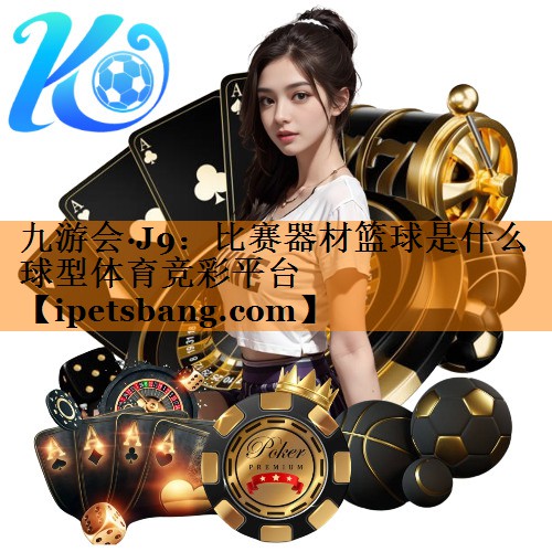 九游会·J9：比赛器材篮球是什么球型体育竞彩平台