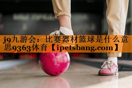 j9九游会：比赛器材篮球是什么意思9363体育