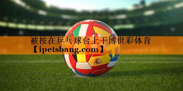 被按在乒乓球台上干博世彩体育