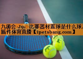 九游会·J9：比赛器材篮球是什么球无插件体育直播