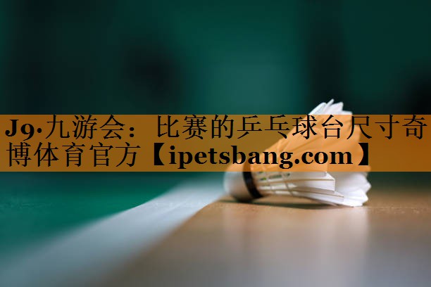 J9·九游会：比赛的乒乓球台尺寸奇博体育官方