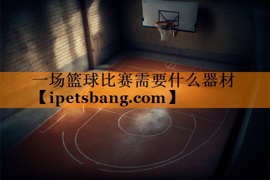 一场篮球比赛需要什么器材 一场篮球比赛需要什么器材