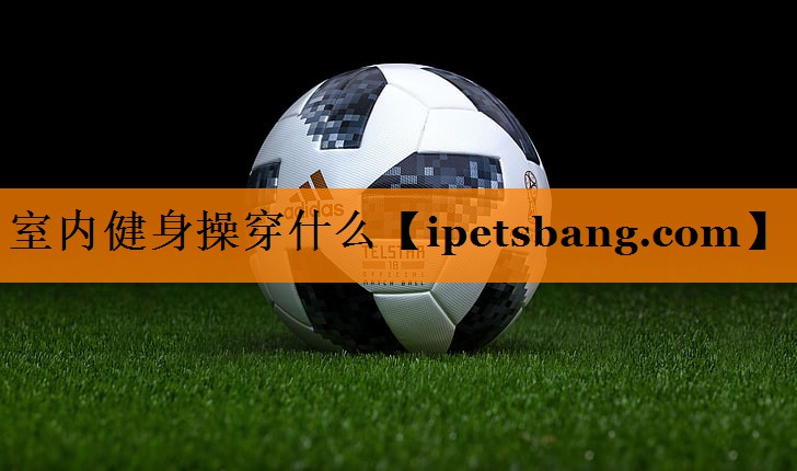 室内健身操穿什么 室内健身操穿什么