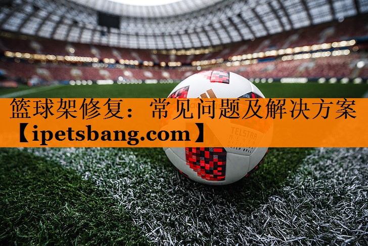 篮球架修复:常见问题及解决方案 篮球架修复:常见问题及解决方案