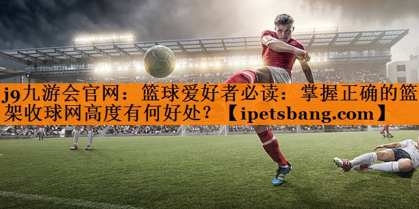 篮球爱好者必读:掌握正确的篮球架收球网高度有何好处? 篮球爱好者必读:掌握正确的篮球架收球网高度有何好处?