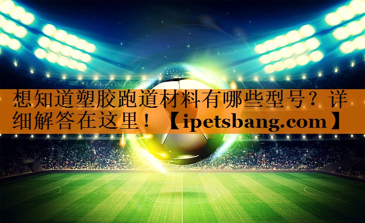 想知道塑胶跑道材料有哪些型号?详细解答在这里! 想知道塑胶跑道材料有哪些型号?详细解答在这里!