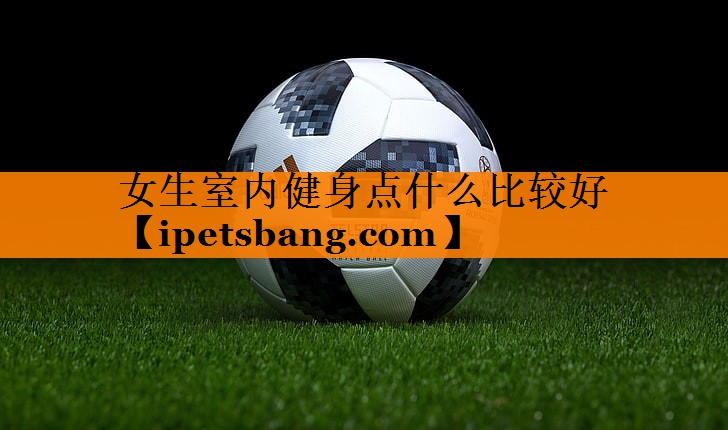 女生室内健身点什么比较好 女生室内健身点什么比较好